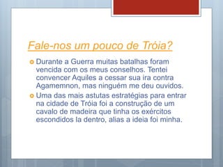 Fale-nos um pouco de Tróia?
 Durante a Guerra muitas batalhas foram
vencida com os meus conselhos. Tentei
convencer Aquiles a cessar sua ira contra
Agamemnon, mas ninguém me deu ouvidos.
 Uma das mais astutas estratégias para entrar
na cidade de Tróia foi a construção de um
cavalo de madeira que tinha os exércitos
escondidos la dentro, alias a ideia foi minha.
 