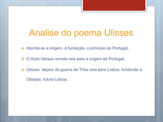 Analise do poema Ulisses
 Aborda-se a origem, a fundação, o princípio de Portugal;
 O título Ulisses remete-nos para a origem de Portugal;
 Ulisses depois da guerra de Tróia veio para Lisboa, fundando a
Olissipo, futura Lisboa.
 