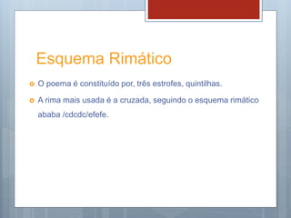 Esquema Rimático
 O poema é constituído por, três estrofes, quintilhas.
 A rima mais usada é a cruzada, seguindo o esquema rimático
ababa /cdcdc/efefe.
 