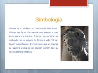 Simbologia
Ulisses é o símbolo da renovação dos mitos:
Ulisses de facto não existiu mas bastou a sua
lenda para nos inspirar. A lenda, ao penetrar na
realidade, faz o milagre de tornar a vida “cá em
baixo” insignificante. É irrelevante que as figuras
de quem o poeta se vai ocupar tenham tido ou
não existência histórica!
 