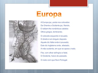 A Europa jaz, posta nos cotovelos:
De Oriente a Ocidente jaz, fitando,
E toldam-lhe românticos cabelos
Olhos gregos, lembrando.
O cotovelo esquerdo é recuado;
O direito é em ângulo disposto.
Aquele diz Itália onde é pousado;
Este diz Inglaterra onde, afastado,
A mão sustenta, em que se apoia o rosto.
Fita, com olhar esfíngico e fatal,
O Ocidente, futuro do passado.
O rosto com que fita é Portugal.
 