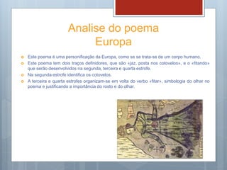 Analise do poema
Europa
 Este poema é uma personificação da Europa, como se se trata-se de um corpo humano.
 Este poema tem dois traços definidores, que são «jaz, posta nos cotovelos», e o «fitando»
que serão desenvolvidos na segunda, terceira e quarta estrofe.
 Na segunda estrofe identifica os cotovelos.
 A terceira e quarta estrofes organizam-se em volta do verbo «fitar», simbologia do olhar no
poema e justificando a importância do rosto e do olhar.
 