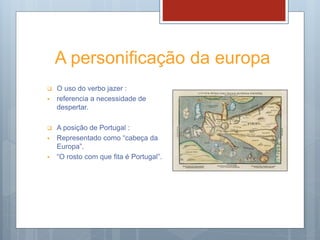 A personificação da europa
 O uso do verbo jazer :
 referencia a necessidade de
despertar.
 A posição de Portugal :
 Representado como “cabeça da
Europa”.
 “O rosto com que fita é Portugal”.
 