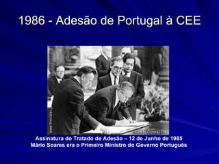 1986 - Adesão de Portugal à CEE Assinatura do Tratado de Adesão – 12 de Junho de 1985 Mário Soares era o Primeiro Ministro do Governo Português 