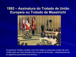 1992 – Assinatura do Tratado de União Europeia ou Tratado de Maastricht “ O presente Tratado constitui uma nova etapa no processo criador de uma União cada vez mais estreita entre os povos da Europa…ultrapassaram-se os objectivos puramente económicos…”   