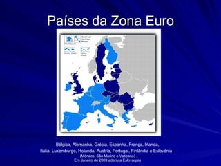 Países da Zona Euro Bélgica, Alemanha, Grécia, Espanha, França, Irlanda, Itália, Luxemburgo, Holanda, Áustria, Portugal, Finlândia e Eslovénia  (Mónaco, São Marino e Vaticano) Em Janeiro de 2009 aderiu a Eslováquia 