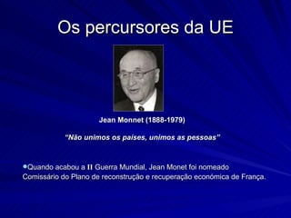 Os percursores da UE Jean Monnet (1888-1979) “ Não unimos os países, unimos as pessoas” Quando acabou a  II  Guerra Mundial, Jean Monet foi nomeado  Comissário do Plano de reconstrução e recuperação económica de França. 