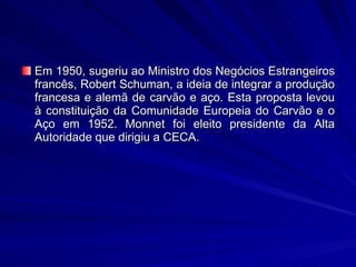 Em 1950, sugeriu ao Ministro dos Negócios Estrangeiros francês, Robert Schuman, a ideia de integrar a produção francesa e alemã de carvão e aço. Esta proposta levou à constituição da Comunidade Europeia do Carvão e o Aço em 1952. Monnet foi eleito presidente da Alta Autoridade que dirigiu a CECA. 