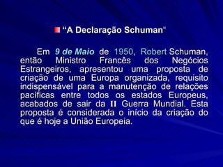 “ A   Declaração Schuman “ Em  9 de Maio  de  1950 ,  Robert   Schuman ,  então Ministro Francês dos Negócios Estrangeiros, apresentou uma proposta de criação de uma Europa organizada, requisito indispensável para a manutenção de relações pacíficas entre todos os estados Europeus, acabados de sair da  II  Guerra Mundial. Esta proposta é considerada o início da criação do que é hoje a União Europeia. 