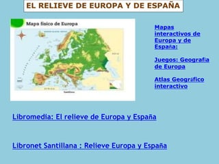 EL RELIEVE DE EUROPA Y DE ESPAÑA
Libromedia: El relieve de Europa y España
Libronet Santillana : Relieve Europa y España
Mapas
interactivos de
Europa y de
España:
Juegos: Geografía
de Europa
Atlas Geográfico
interactivo
 