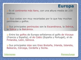 Europa
 Es el continente más llano, con una altura media de 230
metros.
 Sus costas son muy recortadas por lo que hay muchas
penínsulas y golfos.
 Sus principales penínsulas son la Escandinava, la Ibérica,
la Itálica y la Balcánica.
 Entre los golfos de Europa señalamos el golfo de Vizcaya
(Francia y España), el de Cádiz (España y Portugal), el de
Finlandia, León, Génova.
 Sus principales islas son Gran Bretaña, Irlanda, Islandia,
Baleares, Córcega, Cerdeña y Sicilia.
Internenes PiensoyJuego
 
