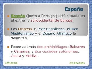 España
 España (junto a Portugal) está situada en
el extremo suroccidental de Europa.
 Los Pirineos, el Mar Cantábrico, el Mar
Mediterráneo y el Océano Atlántico la
delimitan.
 Posee además dos archipiélagos: Baleares
y Canarias, y dos ciudades autónomas:
Ceuta y Melilla.
Internenes PiensoyJuego
 