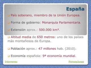 España
 País soberano, miembro de la Unión Europea.
 Forma de gobierno: Monarquía Parlamentaria.
 Extensión aprox.: 500.000 km².
 Altitud media de 650 metros: uno de los países
más montañosos de Europa.
 Población aprox.: 47 millones hab. (2010).
 Economía española: 9ª economía mundial.
Internenes PiensoyJuego
 
