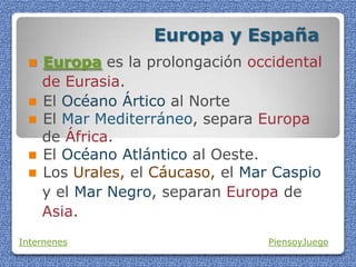Europa y España
 Europa es la prolongación occidental
de Eurasia.
 El Océano Ártico al Norte
 El Mar Mediterráneo, separa Europa
de África.
 El Océano Atlántico al Oeste.
 Los Urales, el Cáucaso, el Mar Caspio
y el Mar Negro, separan Europa de
Asia.
Internenes PiensoyJuego
 