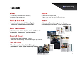 7 
Ressorts 
Auftakt 
• Geschichten über Milliardäre, Politiker, 
Lobbyisten, Topmanager etc. 
Politik & Wirtschaft 
• Deutsche und internationale Wirtschaftspolitik 
• Themen und Strategien von Großkonzernen 
Börse & Investments 
• Informationen zu Aktien, Anleihen, Fonds, Zertifikaten etc. 
• Anlageideen, Strategien und Branchenanalysen 
Dossier 
• Thematische Brennpunkte 
• Spannende Lese-Wirtschafts-Geschichten 
Medien 
• Interessante Neuerscheinungen in der Literatur 
• Empfehlungen zu nützlichen iPhone- und Android-Apps 
Steuern & Sparen 
• Kritische Hinterfragung aktueller Themen 
• Test und Qualitätsrankings von Versicherungen und Banken 
Geld & Genuss 
• Thematisiert die Idee des stilvollen Geldausgebens 
• Reportagen zu Reisen, Autos, Restaurants, Hotels etc. 
 
