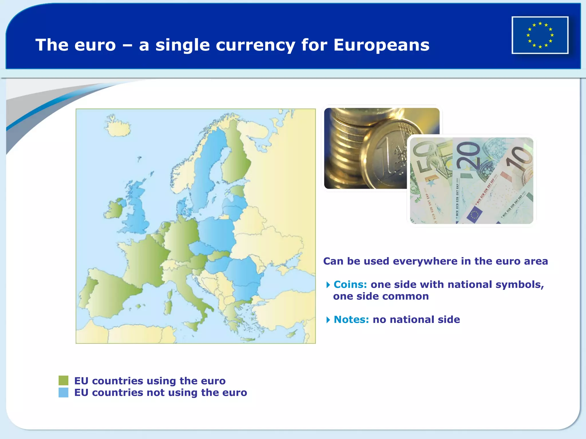 The euro – a single currency for Europeans EU countries using the euro EU countries not using the euro Can be used everywhere in the euro area Coins: one side with national symbols, one side common Notes: no national side