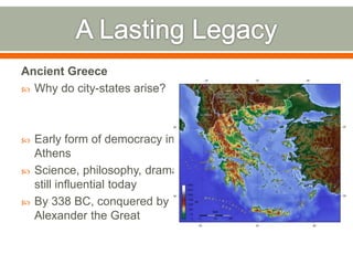 Ancient Greece
 Why do city-states arise?
 Early form of democracy in
Athens
 Science, philosophy, drama
still influential today
 By 338 BC, conquered by
Alexander the Great
 