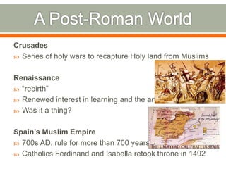 Crusades
 Series of holy wars to recapture Holy land from Muslims
Renaissance
 “rebirth”
 Renewed interest in learning and the arts
 Was it a thing?
Spain’s Muslim Empire
 700s AD; rule for more than 700 years
 Catholics Ferdinand and Isabella retook throne in 1492
 