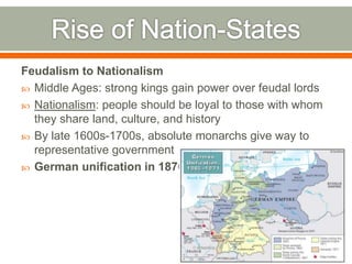Feudalism to Nationalism
 Middle Ages: strong kings gain power over feudal lords
 Nationalism: people should be loyal to those with whom
they share land, culture, and history
 By late 1600s-1700s, absolute monarchs give way to
representative government
 German unification in 1870s
 