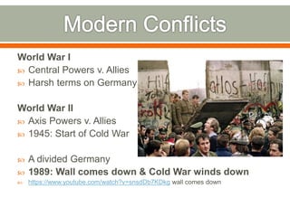 World War I
 Central Powers v. Allies
 Harsh terms on Germany
World War II
 Axis Powers v. Allies
 1945: Start of Cold War
 A divided Germany
 1989: Wall comes down & Cold War winds down
 https://www.youtube.com/watch?v=snsdDb7KDkg wall comes down
 
