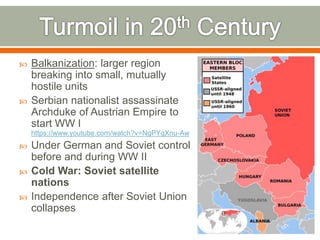  Balkanization: larger region
breaking into small, mutually
hostile units
 Serbian nationalist assassinate
Archduke of Austrian Empire to
start WW I
https://www.youtube.com/watch?v=NgPYgXnu-Aw
 Under German and Soviet control
before and during WW II
 Cold War: Soviet satellite
nations
 Independence after Soviet Union
collapses
 