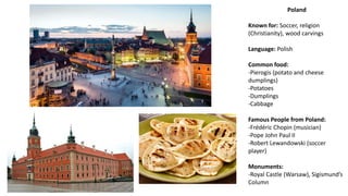 Poland
Known for: Soccer, religion
(Christianity), wood carvings
Language: Polish
Common food:
-Pierogis (potato and cheese
dumplings)
-Potatoes
-Dumplings
-Cabbage
Famous People from Poland:
-Frédéric Chopin (musician)
-Pope John Paul II
-Robert Lewandowski (soccer
player)
Monuments:
-Royal Castle (Warsaw), Sigismund’s
Column
 