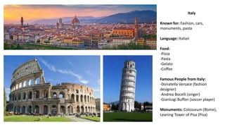 Italy
Known for: Fashion, cars,
monuments, pasta
Language: Italian
Food:
-Pizza
-Pasta
-Gelato
-Coffee
Famous People from Italy:
-Donatella Versace (fashion
designer)
-Andrea Bocelli (singer)
-Gianluigi Buffon (soccer player)
Monuments: Colosseum (Rome),
Leaning Tower of Pisa (Pisa)
 