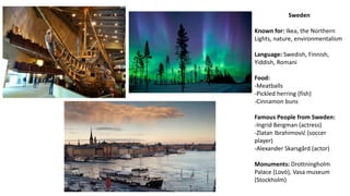 Sweden
Known for: Ikea, the Northern
Lights, nature, environmentalism
Language: Swedish, Finnish,
Yiddish, Romani
Food:
-Meatballs
-Pickled herring (fish)
-Cinnamon buns
Famous People from Sweden:
-Ingrid Bergman (actress)
-Zlatan Ibrahimović (soccer
player)
-Alexander Skarsgård (actor)
Monuments: Drottningholm
Palace (Lovö), Vasa museum
(Stockholm)
 