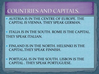  AUSTRIA IS IN THE CENTRE OF EUROPE. THE
CAPITAL IS VIENNA. THEY SPEAK GERMAN.
 ITALIA IS IN THE SOUTH. ROME IS THE CAPITAL.
THEY SPEAK ITALIAN.
 FINLAND IS IN THE NORTH. HELSINKI IS THE
CAPITAL.THEY SPEAK FINNISH.
 PORTUGAL IS IN THE SOUTH. LISBON IS THE
CAPITAL . THEY SPEAK PORTUGUESE.
 