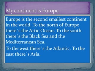 Europe is the second smallest continent
in the world. To the north of Europe
there´s the Artic Ocean. To the south
there´s the Black Sea and the
Mediterranean Sea.
To the west there´s the Atlantic. To the
east there´s Asia.
 