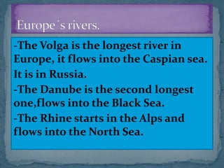 -The Volga is the longest river in
Europe, it flows into the Caspian sea.
It is in Russia.
-The Danube is the second longest
one,flows into the Black Sea.
-The Rhine starts in the Alps and
flows into the North Sea.
 