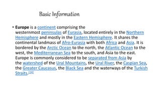 Basic Information
• Europe is a continent comprising the
westernmost peninsulas of Eurasia, located entirely in the Northern
Hemisphere and mostly in the Eastern Hemisphere. It shares the
continental landmass of Afro-Eurasia with both Africa and Asia. It is
bordered by the Arctic Ocean to the north, the Atlantic Ocean to the
west, the Mediterranean Sea to the south, and Asia to the east.
Europe is commonly considered to be separated from Asia by
the watershed of the Ural Mountains, the Ural River, the Caspian Sea,
the Greater Caucasus, the Black Sea and the waterways of the Turkish
Straits.[14]
 
