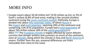 MORE INFO
• Europe covers about 10.18 million km2 (3.93 million sq mi), or 2% of
Earth's surface (6.8% of land area), making it the second-smallest
continent (using the seven-continent model). Politically, Europe is
divided into about fifty sovereign states, of which Russia is
the largest and most populous, spanning 39% of the continent and
comprising 15% of its population. Europe had a total population of
about 745 million (about 10% of the world population) in
2021.[2][3] The European climate is largely affected by warm Atlantic
currents that temper winters and summers on much of the continent,
even at latitudes along which the climate in Asia and North America is
severe. Further from the sea, seasonal differences are more
noticeable than close to the coast.
 