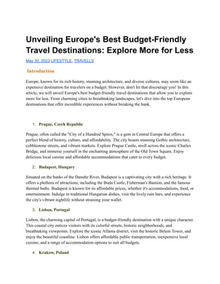 Unveiling Europe's Best Budget-Friendly
Travel Destinations: Explore More for Less
May 30, 2023 LIFESTYLE, TRAVELLS
Introduction
Europe, known for its rich history, stunning architecture, and diverse cultures, may seem like an
expensive destination for travelers on a budget. However, don't let that discourage you! In this
article, we will unveil Europe's best budget-friendly travel destinations that allow you to explore
more for less. From charming cities to breathtaking landscapes, let's dive into the top European
destinations that offer incredible experiences without breaking the bank.
1. Prague, Czech Republic
Prague, often called the "City of a Hundred Spires," is a gem in Central Europe that offers a
perfect blend of history, culture, and affordability. The city boasts stunning Gothic architecture,
cobblestone streets, and vibrant markets. Explore Prague Castle, stroll across the iconic Charles
Bridge, and immerse yourself in the enchanting atmosphere of the Old Town Square. Enjoy
delicious local cuisine and affordable accommodations that cater to every budget.
2. Budapest, Hungary
Situated on the banks of the Danube River, Budapest is a captivating city with a rich heritage. It
offers a plethora of attractions, including the Buda Castle, Fisherman's Bastion, and the famous
thermal baths. Budapest is known for its affordable prices, whether it's accommodations, food, or
entertainment. Indulge in traditional Hungarian dishes, visit the lively ruin bars, and experience
the city's vibrant nightlife without straining your wallet.
3. Lisbon, Portugal
Lisbon, the charming capital of Portugal, is a budget-friendly destination with a unique character.
This coastal city entices visitors with its colorful streets, historic neighborhoods, and
breathtaking viewpoints. Explore the iconic Alfama district, visit the historic Belem Tower, and
enjoy the beautiful coastline. Lisbon offers affordable public transportation, inexpensive local
cuisine, and a range of accommodation options to suit all budgets.
4. Krakow, Poland
 