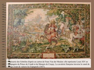 Tapisserie Le Roi Soleil Tapisserie des Gobelins d'après un carton de Frans Van der Meulen: elle représente Louis XIV en compagnie du Prince de Condé et du Marquis de Crequy. La cavalerie française traverse le canal de Bruge avant de vaincre les Espagnols (1667).                                            