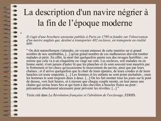 La description d'un navire négrier à la fin de l’époque moderne  Il s'agit d'une brochure anonyme publiée à Paris en 1789 et fondée sur l'observation d'un navire anglais qui, destiné à transporter 482 esclaves, en transporte en réalité 609: " On doit naturellement s'attendre, en voyant entasser de cette manière un si grand nombre de nos semblables, [...] qu'un grand nombre de ces malheureux doivent tomber malades et périr. En effet, la mort fait quelquefois parmi eux des ravages horribles ; on estime que cela va à un cinquième ou vingt sur cent. Les esclaves, soit malades ou en bonne santé, n'ont jamais d'autre lit que les planches et ils sont souvent tout meurtris par le frottement et les chocs qu'occasionne le mouvement du navire, ainsi que par leurs chaînes ; et il arrive quelquefois que la chair de leurs épaules, de leurs coudes et de leurs hanches est toute emportée. [...] Les femmes et les enfants ne sont point enchaînés ; mais les hommes le sont toujours deux à deux. [...] On les fait monter tous les jours sur le pont de dessus, vers huit heures, et à mesure que chaque couple monte, on leur passe une chaîne qui croise leurs fers et qui tient à des chevilles à boucles fixées au pont : précaution absolument nécessaire pour prévenir les révoltes. [...] " Texte cité dans  La Révolution française et l'abolition de l'esclavage , EDHIS.  