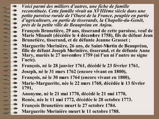 Voici parmi des milliers d’autres, une fiche de famille reconstituée. Cette famille vivait au XVIIIème siècle dans une petite paroisse rurale de l’Ouest de la France, peuplée en partie d’agriculteurs, en partie de tisserands, la Chapelle-du-Genêt, près de la petite ville de Beaupréau en Anjou. François Brunetière, 29 ans, tisserand de cette paroisse, veuf de Marie Minault (décédée le 4 décembre 1758), fils de défunt Jean Brunetière, tisserand, et de défunte Jeanne Grasset ; Marguerite Morinière, 26 ans, de Saint-Martin de Beaupréau, fille de défunt Joseph Morinière, tisserand, et de défunte Anne Mary, mariés le 27 novembre 1759 (ni l’un ni l’autre ne signe l’acte). François, né le 28 janvier 1761, décédé le 23 février 1761, Joseph, né le 31 mars 1762 (encore vivant en 1800), François, né le 30 mars 1764 (encore vivant en 1800), Marie-Marguerite, née le 22 mars 1768, décédée le 13 février 1791,  Anonyme, né le 21 mai 1770, décédé le 21 mai 1770, Renée, née le 11 mai 1772, décédée le 28 octobre 1773. François Brunetière meurt le 27 octobre 1784. Marguerite Morinière meurt le 11 octobre 1788. 