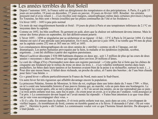 Les années terribles du Roi Soleil Depuis l’automne 1691, la France subit un dérèglement des températures et des précipitations. A Paris, il a gelé 15 jours en novembre, 19 jours en décembre, 27 jours en janvier, 18 jours en février 1692. Résultat : les céréales poussent mal et avec retard. (…) Les récoltes sont maigres, catastrophiques même dans certaines provinces (Anjou). En Touraine, les blés sont « brouis (rouillés) par les pluies continuelles de l’été et les froidures ». Un hiver 1692 – 1693 à peu près normal Un mois de mai singulièrement humide et froid : 19 jours de pluie à Paris et une température inférieure de 2.1°C en moyenne dans la capitale Comme en 1692, les blés souffrent. Ils germent en août, alors que la chaleur est subitement devenu intense. Mais le retour des fortes pluies en septembre, les fait définitivement pourrir. L’hiver 1693 – 1694 se singularise par sa sécheresse et sa rigueur : il fait – 13°C à Paris le 24 janvier 1694. Ce froid intense est suivi d’une période sans précipitation. En 6 mois, da janvier à juin 1694, il ne tombe que 94 mm de pluie sur la capitale contre 252 mm et 303 mm en 1692 et 1693.  Les conséquences démographiques de ces deux années de « stérilité » comme on dit à l’époque, ont été dramatiques. Les pertes humaines provoquées par la faim, la maladie et les épidémies (typhoïde, scorbut, ergotisme…) ont été chiffrées à partir des registres paroissiaux. Marcel Lachiver décompte 2 836 000 habitants disparus en deux ans , soit 1.3 million de plus qu’au cours de deux années « moyennes » dans une France qui regroupe alors environ 20 millions d’âmes. Le curé du village d’Ezy (Normandie) note dans son registre paroissial : « Cette gelée fut si forte que les chênes de cinquante ans fendaient par le milieu du tronc en deux ou trois. (…) Les volailles tombaient mortes dans leurs poulaillers, les bêtes dans leurs tanières et les hommes avaient bien de la peine à se réchauffer, surtout la nuit. (…) Pour dire une messe basse, il fallait deux réchauds, un proche du calice, et l’autre des burettes ; de l’eau bien chaude pour faire l’eau bénite. » Ce « grand hiver » affecte particulièrement la France du Nord, mais aussi le Sud-Ouest. Un autre hiver fut très rigoureux qui affaiblit davantage encore la population. La princesse Palatine, femme de Monsieur, le frère du roi, explique dans une lettre datée du 3 mars 1709 : « Hier, on m’a conté une lamentable histoire d’une pauvre femme qui, au marché, vola un pain dans une boulangerie. Le boulanger lui courut après, elle se mit à pleurer et dit : « Si l’on savait ma misère, on ne me reprendrait pas ce pain ; j’ai trois petits enfants tout nus, sans feu ni pain ; ils crient pour en avoir, je n’ai plus pu l’endurer, voilà pourquoi je l’ai pris. » Le commissaire devant lequel on l’avait menée lui répondit : « Faites bien attention à ce que vous dites car je vais vous accompagner chez vous. » « Et il y alla. En entrant dans la chambre, il vit trois petits enfants tout nus, assis dans un coin, s’enveloppant de vieilles loques ; ils tremblaient de froid, comme on tremble quand on a la fièvre. Il demanda à l’aîné : Où est votre père ? _ Derrière la porte » dit l’enfant. Le commissaire voulut voir ce que l’homme faisait derrière. De désespoir, il s’était pendu … » 