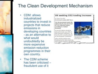 The Clean Development MechanismCDM: allows industrialized countries to invest in projects that reduce emissions in developing countries - as an alternative to what would undoubtedly be more expensive emission reduction programmes in their own country. The CDM scheme has been criticised – fraudulent use of it