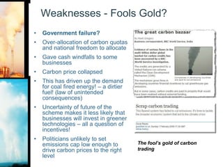 Weaknesses - Fools Gold?Government failure?Over-allocation of carbon quotas and national freedom to allocateGave cash windfalls to some businessesCarbon price collapsedThis has driven up the demand for coal fired energy! – a dirtier fuel! (law of unintended consequences)Uncertainty of future of the scheme makes it less likely that businesses will invest in greener technologies – all a question of incentives!Politicians unlikely to set emissions cap low enough to drive carbon prices to the right levelThe fool’s gold of carbon trading