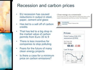 Recession and carbon pricesEU recession has caused reductions in output in steel, paper, cement and glassHas led to a sell off of carbon creditsThat has led to a big drop in the market value of carbon permits from Euro 35 to 9There is less incentive for companies to stop pollutingFears for the future of many clean energy projectsIs there a case for a minimum price on carbon emissions?
