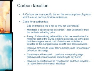 Carbon taxationA Carbon tax is a specific tax on the consumption of goods which cause carbon dioxide emissionsCase for a carbon tax:Cap and trade is like a tax so why not tax instead?Mandates a specific price on carbon – less uncertainty than the emissions-trading priceA way of internalizing externalities – the tax would raise the marginal cost of the CO2E-emitting activities, up to the point that the marginal social cost of abatement activities is equated to the marginal social benefit from these activitiesIncentive for firms to lower their emissions and for consumer behaviour to change Consumers will respond … perhaps in surprising ways (behavioural economics has something to say here!)Revenue generated can be “ring-fenced” and then recycled – i.e. spent on environmental initiatives