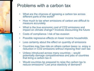 Problems with a carbon taxWhat are the chances of agreeing a carbon tax across different parts of the world?How much to tax when emissions of carbon are difficult to measure accuratelyWhat is the true economic cost of CO2 emissions and impact on climate change? Involves discounting the future Costs of compliance / risk of tax evasionPossible regressive effects on lower income householdsLess certainty about the effect on quantity of emissionsCountries may free ride on others carbon taxes i.e. enjoy a reduction in CO2 emissions without imposing their own taxUnless introduced across many countries – would potentially damage competitiveness and jobs of countries that bring a carbon tax inWould countries be prepared to raise the carbon tax to reduce emissions? Low price elasticity of demand?