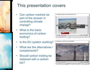 This presentation coversCan carbon markets be part of the answer in controlling climate change?What is the basic economics of carbon trading?Is the EU system working?What are the alternatives / complements?Should carbon trading be replaced with a carbon tax?
