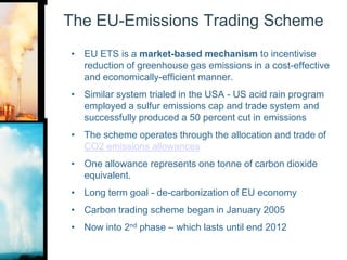 The EU-Emissions Trading SchemeEU ETS is a market-based mechanism to incentivise reduction of greenhouse gas emissions in a cost-effective and economically-efficient manner.Similar system trialed in the USA - US acid rain program employed a sulfur emissions cap and trade system and successfully produced a 50 percent cut in emissions The scheme operates through the allocation and trade of CO2 emissions allowancesOne allowance represents one tonne of carbon dioxide equivalent.Long term goal - de-carbonization of EU economyCarbon trading scheme began in January 2005Now into 2nd phase – which lasts until end 2012