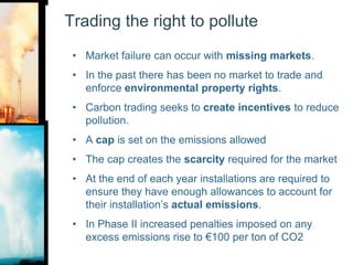 Trading the right to polluteMarket failure can occur with missing markets. In the past there has been no market to trade and enforce environmental property rights. Carbon trading seeks to create incentives to reduce pollution.A cap is set on the emissions allowedThe cap creates the scarcity required for the marketAt the end of each year installations are required to ensure they have enough allowances to account for their installation’s actual emissions.In Phase II increased penalties imposed on any excess emissions rise to €100 per ton of CO2