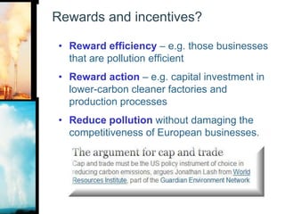 Rewards and incentives?Reward efficiency – e.g. those businesses that are pollution efficientReward action – e.g. capital investment in lower-carbon cleaner factories and production processesReduce pollution without damaging the competitiveness of European businesses.