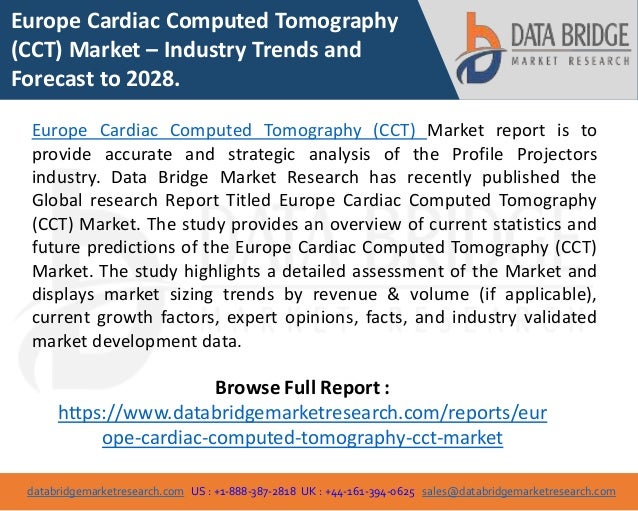 databridgemarketresearch.com US : +1-888-387-2818 UK : +44-161-394-0625 sales@databridgemarketresearch.com
1
Europe Cardiac Computed Tomography
(CCT) Market – Industry Trends and
Forecast to 2028.
Europe Cardiac Computed Tomography (CCT) Market report is to
provide accurate and strategic analysis of the Profile Projectors
industry. Data Bridge Market Research has recently published the
Global research Report Titled Europe Cardiac Computed Tomography
(CCT) Market. The study provides an overview of current statistics and
future predictions of the Europe Cardiac Computed Tomography (CCT)
Market. The study highlights a detailed assessment of the Market and
displays market sizing trends by revenue & volume (if applicable),
current growth factors, expert opinions, facts, and industry validated
market development data.
Browse Full Report :
https://www.databridgemarketresearch.com/reports/eur
ope-cardiac-computed-tomography-cct-market
 