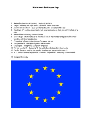 Worksheets for Europe Day
1. National anthems – recognising 15national anthems
2. Flags – matching the flags with 10 countries based on a map
3. About EU in a nutshell – quiz questions about the operation of the EU
4. How big is it? – putting countries in rank order according to their size with the help of a
map
5. National food – Naming national dishes
6. Speed it up! – students have 10 minutes to list all the member and potential member
countries with their capital cities
7. Picture this! – Recognising famous European places
8. European faces – recognising famous Europeans
9. Languages – recognising European languages
10. Tell me who I am! – Guessing 10 EU-related words based on statements.
11. Puzzle- Students need to put puzzles together and name the things on it
12. Iin IT room – creating a poster on Erasmus+ programme , searching for information
13. EuropeanJeopardy
 