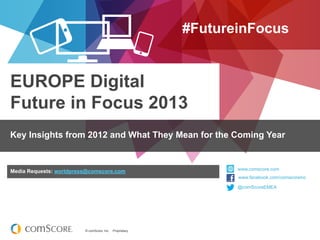 #FutureinFocus


EUROPE Digital
Future in Focus 2013
Key Insights from 2012 and What They Mean for the Coming Year


Media Requests: worldpress@comscore.com                           www.comscore.com
                                                                  www.facebook.com/comscoreinc
                                                                  www.facebook.com/comscoreinc
                                                                  @comScoreEMEA
                                                                  @comScore




                         © comScore, Inc.   Proprietary.
 